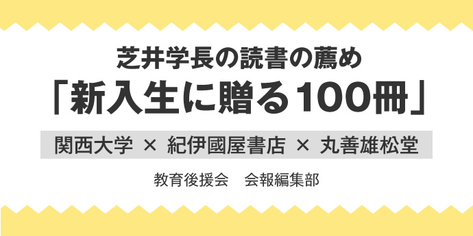 芝井学長の読書の薦め「新入生に贈る100冊」
関西大学 × 紀伊國屋書店 × 丸善雄松堂
教育後援会　会報編集部