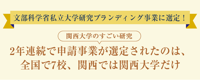 文部科学省私立大学研究ブランディング事業に選定！
			関西大学のすごい研究
			2年連続で申請事業が選定されたのは、全国で7校、関西では関西大学だけ
			