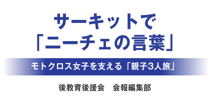 サーキットで「ニーチェの言葉」
			モトクロス女子を支える「親子3人旅」
			後教育後援会　会報編集部