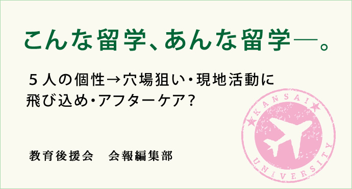 こんな留学、あんな留学─。
５人の個性→穴場狙い・現地活動に飛び込め・アフターケア？
教育後援会　会報編集部