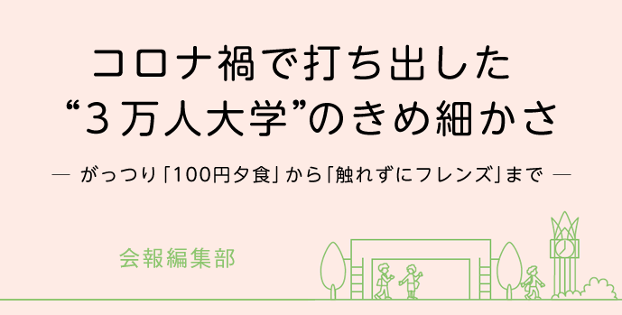 コロナ禍で打ち出した“ ３万人大学”のきめ細かさ─ がっつり「100円夕食」から「触れずにフレンズ」まで ─