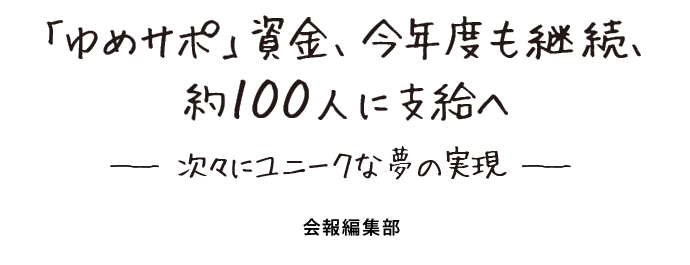 「ゆめサポ」資金、今年度も継続、 約100人に支給へ　ー次々にユニークな夢の実現ー