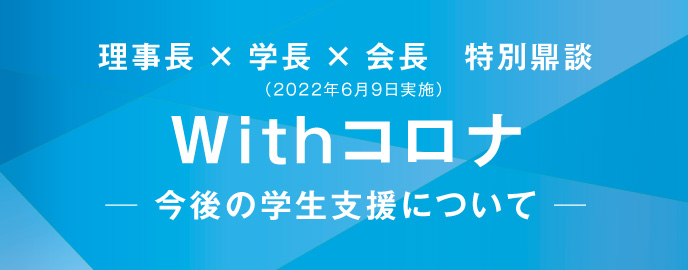 理事長 × 学長 × 会長　特別鼎談（2022年6月9日実施）　Withコロナ　─ 今後の学生支援について ─