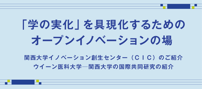 「学の実化」を具現化するためのオープンイノベーションの場
関西大学イノベーション創生センター（ＣＩＣ）のご紹介
ウイーン医科大学─関西大学の国際共同研究の紹介