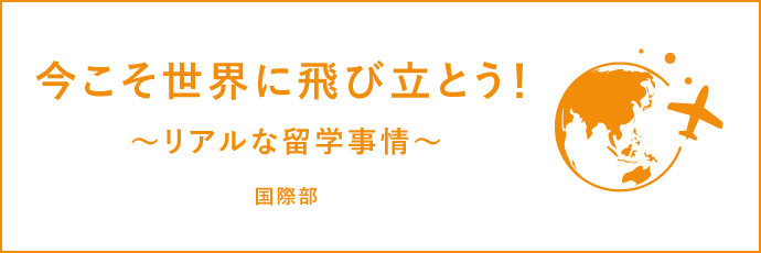 今こそ世界に飛び立とう！〜リアルな留学事情〜 国際部