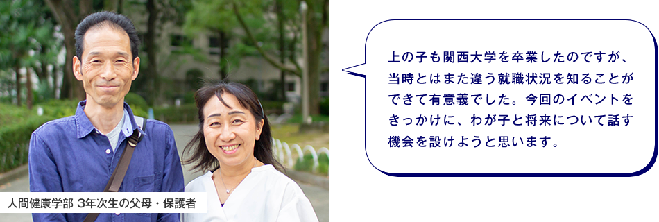 人間健康学部 3年次生の父母・保護者　上の子も関西大学を卒業したのですが、当時とはまた違う就職状況を知ることができて有意義でした。今回のイベントをきっかけに、わが子と将来について話す機会を設けようと思います。