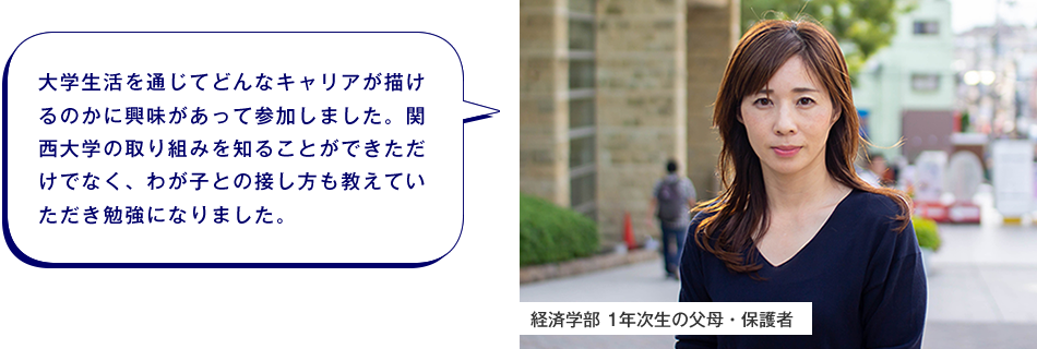 経済学部 1年次生の父母・保護者　大学生活を通じてどんなキャリアが描けるのかに興味があって参加しました。関西大学の取り組みを知ることができただけでなく、わが子との接し方も教えていただき勉強になりました。