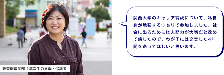 政策創造学部 1年次生の父母・保護者　関西大学のキャリア育成について、私自身が勉強するつもりで参加しました。社会に出るためには人間力が大切だと改めて感じたので、わが子には充実した4年間を送ってほしいと思います。