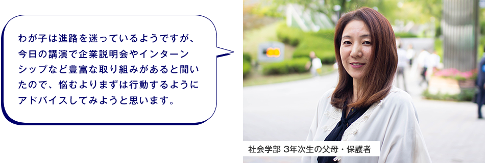 社会学部 3年次生の父母・保護者　わが子は進路を迷っているようですが、今日の講演で企業説明会やインターンシップなど豊富な取り組みがあると聞いたので、悩むよりまずは行動するようにアドバイスしてみようと思います。
