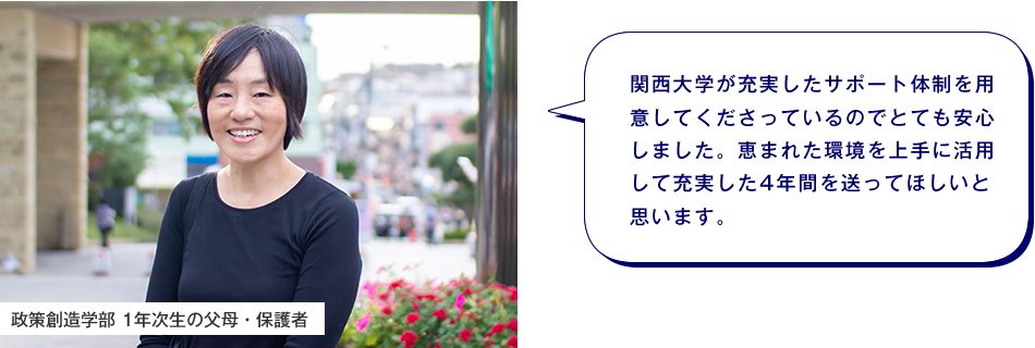 政策創造学部 1年次生の父母・保護者　関西大学が充実したサポート体制を用意してくださっているのでとても安心しました。恵まれた環境を上手に活用して充実した4年間を送ってほしいと思います。