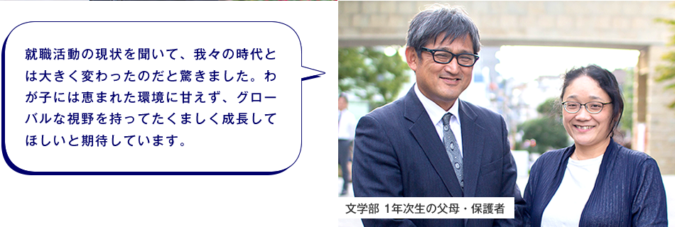 文学部 1年次生の父母・保護者　就職活動の現状を聞いて、我々の時代とは大きく変わったのだと驚きました。わが子には恵まれた環境に甘えず、グローバルな視野を持ってたくましく成長してほしいと期待しています。
