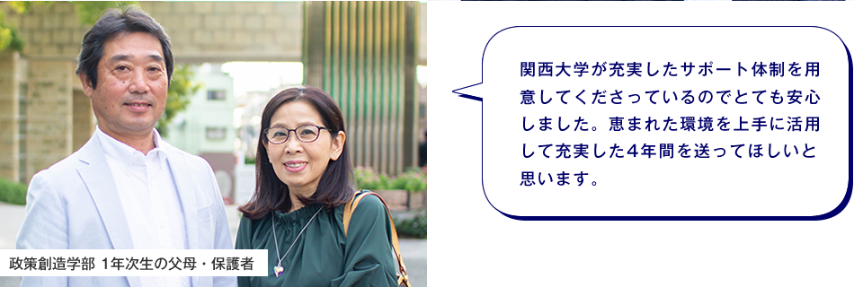 政策創造学部 1年次生の父母・保護者　関西大学が充実したサポート体制を用意してくださっているのでとても安心しました。恵まれた環境を上手に活用して充実した4年間を送ってほしいと思います。