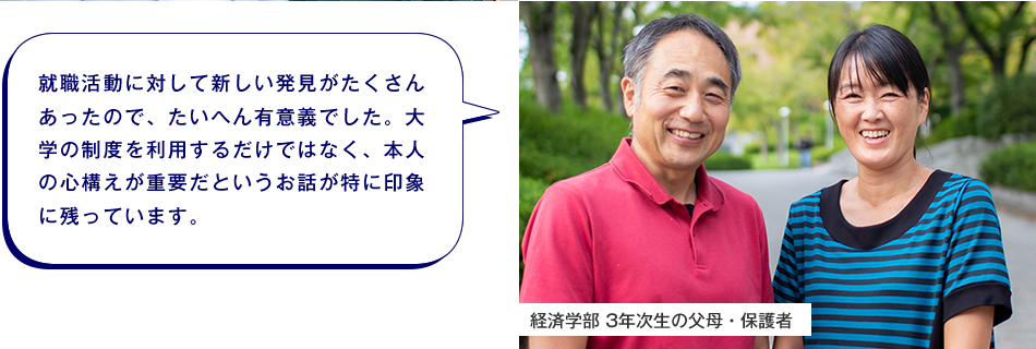 経済学部 3年次生の父母・保護者　就職活動に対して新しい発見がたくさんあったので、たいへん有意義でした。大学の制度を利用するだけではなく、本人の心構えが重要だというお話が特に印象に残っています。