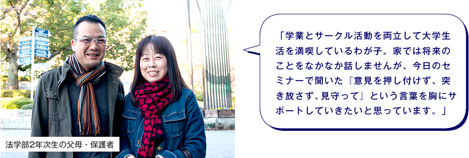 法学部2年次生の父母・保護者　「学業とサークル活動を両立して大学生活を満喫しているわが子。家では将来のことをなかなか話しませんが、今日のセミナーで聞いた『意見を押し付けず、突き放さず、見守って』という言葉を胸にサポートしていきたいと思っています。」