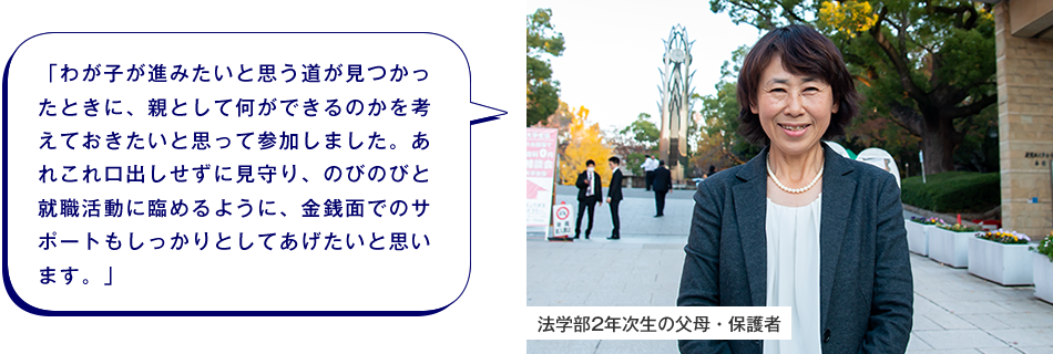 法学部2年次生の父母・保護者　「わが子が進みたいと思う道が見つかったときに、親として何ができるのかを考えておきたいと思って参加しました。あれこれ口出しせずに見守り、のびのびと就職活動に臨めるように、金銭面でのサポートもしっかりとしてあげたいと思います。」