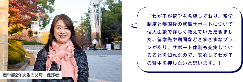 商学部2年次生の父母・保護者　「わが子が留学を希望しており、留学制度と帰国後の就職サポートについて個人面談で詳しく教えていただきました。留学先や期間などさまざまなプランがあり、サポート体制も充実していることを知れたので、安心してわが子の背中を押したいと思います。」