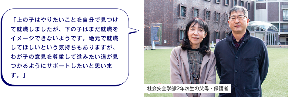 社会安全学部2年次生の父母・保護者　「上の子はやりたいことを自分で見つけて就職しましたが、下の子はまだ就職をイメージできないようです。地元で就職してほしいという気持ちもありますが、わが子の意見を尊重して進みたい道が見つかるようにサポートしたいと思います。」