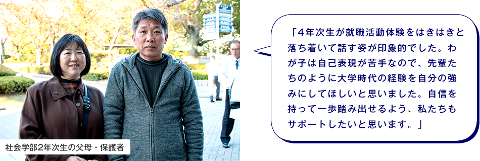 社会学部2年次生の父母・保護者　「4年次生が就職活動体験をはきはきと落ち着いて話す姿が印象的でした。わが子は自己表現が苦手なので、先輩たちのように大学時代の経験を自分の強みにしてほしいと思いました。自信を持って一歩踏み出せるよう、私たちもサポートしたいと思います。」