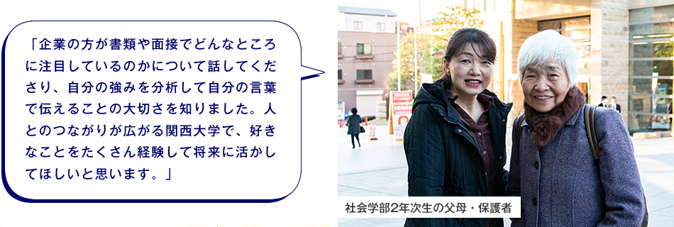 社会学部2年次生の父母・保護者　「企業の方が書類や面接でどんなところに注目しているのかについて話してくださり、自分の強みを分析して自分の言葉で伝えることの大切さを知りました。人とのつながりが広がる関西大学で、好きなことをたくさん経験して将来に活かしてほしいと思います。」