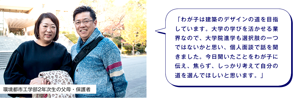 環境都市工学部2年次生の父母・保護者　「わが子は建築のデザインの道を目指しています。大学の学びを活かせる業界なので、大学院進学も選択肢の一つではないかと思い、個人面談で話を聞きました。今日聞いたことをわが子に伝え、焦らず、しっかり考えて自分の道を選んでほしいと思います。」