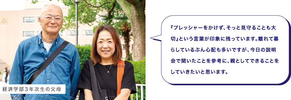 経済学部３年次生の父母　『プレッシャーをかけず、そっと見守ることも大切』という言葉が印象に残っています。離れて暮らしているぶん心配も多いですが、今日の説明会で聞いたことを参考に、親としてできることをしていきたいと思います。