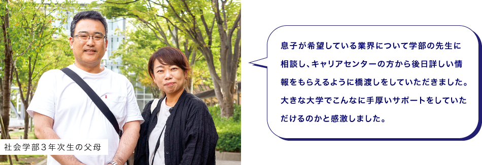 社会学部３年次生の父母　息子が希望している業界について学部の先生に相談し、キャリアセンターの方から後日詳しい情報をもらえるように橋渡しをしていただきました。大きな大学でこんなに手厚いサポートをしていただけるのかと感激しました。