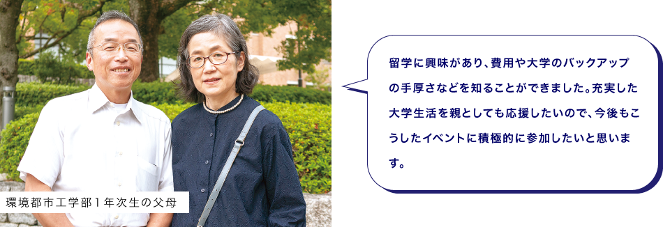 環境都市工学部１年次生の父母　留学に興味があり、費用や大学のバックアップの手厚さなどを知ることができました。充実した大学生活を親としても応援したいので、今後もこうしたイベントに積極的に参加したいと思います。