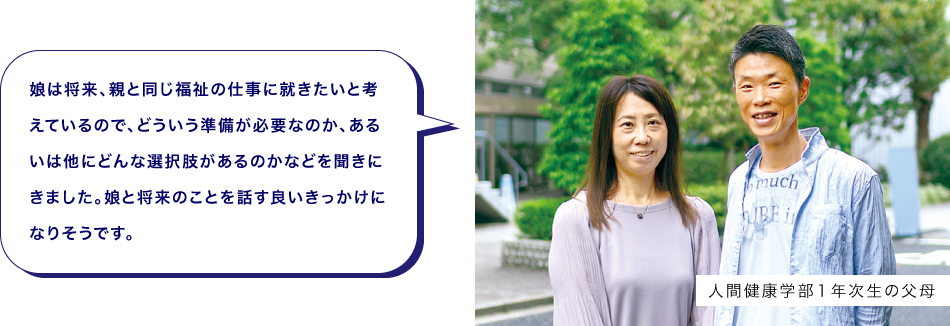 人間健康学部１年次生の父母　娘は将来、親と同じ福祉の仕事に就きたいと考えているので、どういう準備が必要なのか、あるいは他にどんな選択肢があるのかなどを聞きにきました。娘と将来のことを話す良いきっかけになりそうです。