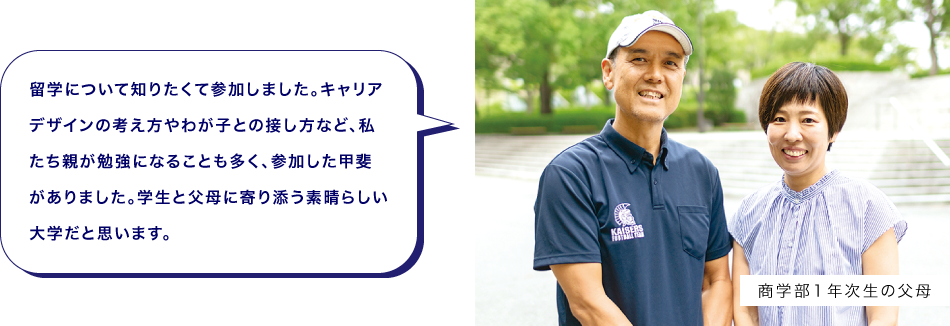 商学部１年次生の父母　留学について知りたくて参加しました。キャリアデザインの考え方やわが子との接し方など、私たち親が勉強になることも多く、参加した甲斐がありました。学生と父母に寄り添う素晴らしい大学だと思います。