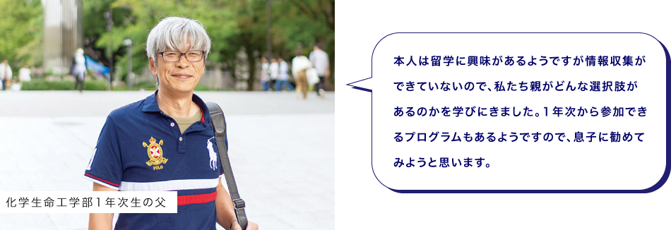 化学生命工学部１年次生の父　本人は留学に興味があるようですが情報収集ができていないので、私たち親がどんな選択肢があるのかを学びにきました。１年次から参加できるプログラムもあるようですので、息子に勧めてみようと思います。