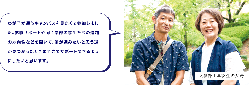 文学部１年次生の父母　わが子が通うキャンパスを見たくて参加しました。就職サポートや同じ学部の学生たちの進路の方向性などを聞いて、娘が進みたいと思う道が見つかったときに全力でサポートできるようにしたいと思います。