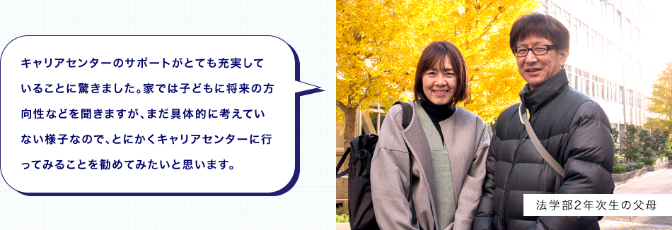 キャリアセンターのサポートがとても充実していることに驚きました。家では子どもに将来の方向性などを聞きますが、まだ具体的に考えていない様子なので、とにかくキャリアセンターに行ってみることを勧めてみたいと思います。