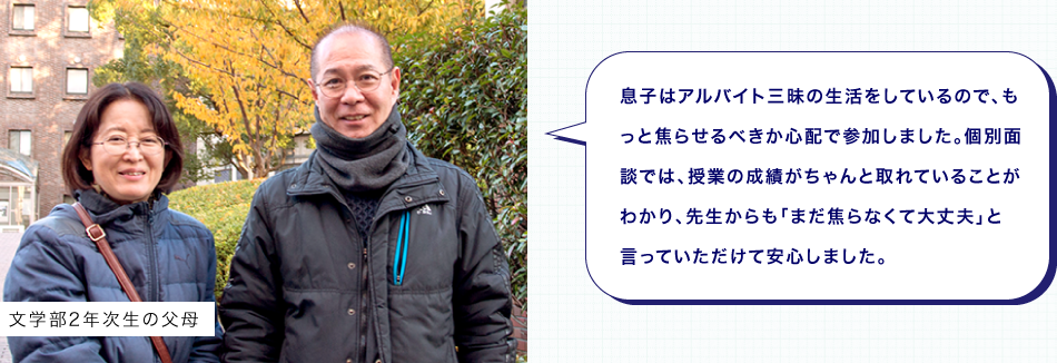 息子はアルバイト三昧の生活をしているので、もっと焦らせるべきか心配で参加しました。個別面談では、授業の成績がちゃんと取れていることがわかり、先生からも「まだ焦らなくて大丈夫」と言っていただけて安心しました。