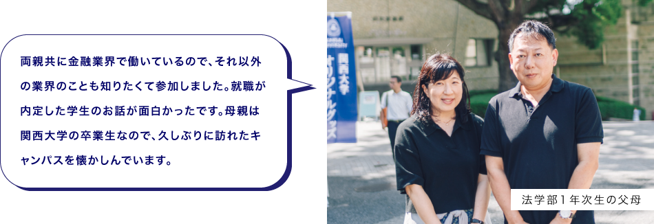 法学部１年次生の父母　両親共に金融業界で働いているので、それ以外の業界のことも知りたくて参加しました。就職が内定した学生のお話が面白かったです。母親は関西大学の卒業生なので、久しぶりに訪れたキャンパスを懐かしんでいます。