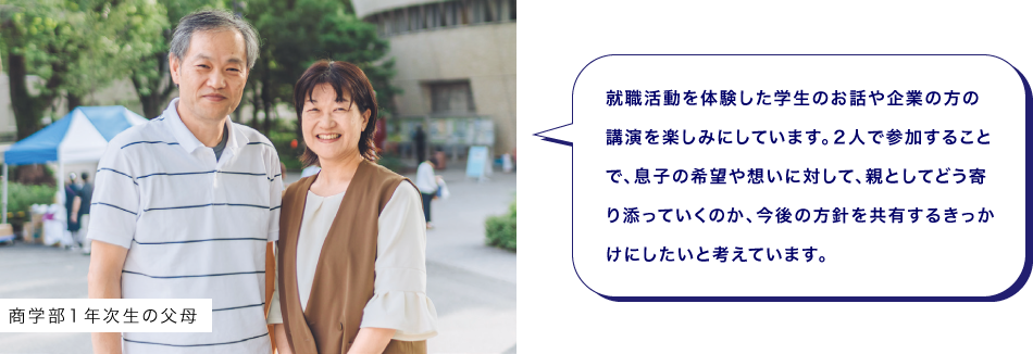 商学部１年次生の父母　就職活動を体験した学生のお話や企業の方の講演を楽しみにしています。２人で参加することで、息子の希望や想いに対して、親としてどう寄り添っていくのか、今後の方針を共有するきっかけにしたいと考えています。