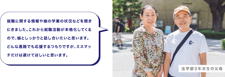 法学部３年次生の父母　就職に関する情報や娘の学業の状況などを聞きにきました。これから就職活動が本格化してくるので、娘としっかりと話し合いたいと思います。どんな進路でも応援するつもりですが、ミスマッチだけは避けてほしいと思います。