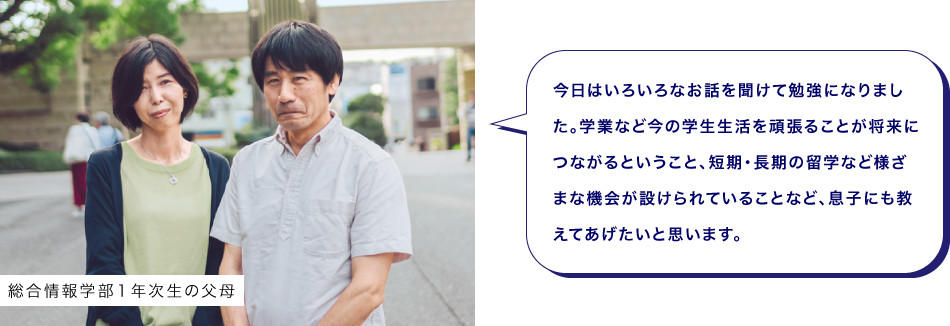 総合情報学部１年次生の父母　今日はいろいろなお話を聞けて勉強になりました。学業など今の学生生活を頑張ることが将来につながるということ、短期・長期の留学など様ざまな機会が設けられていることなど、息子にも教えてあげたいと思います。