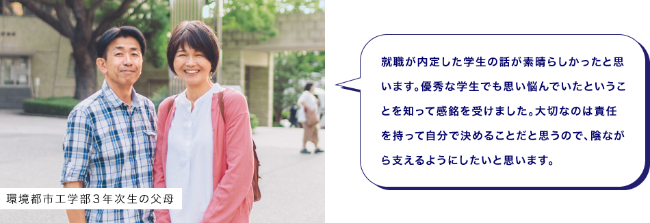環境都市工学部３年次生の父母　就職が内定した学生の話が素晴らしかったと思います。優秀な学生でも思い悩んでいたということを知って感銘を受けました。大切なのは責任を持って自分で決めることだと思うので、陰ながら支えるようにしたいと思います。
