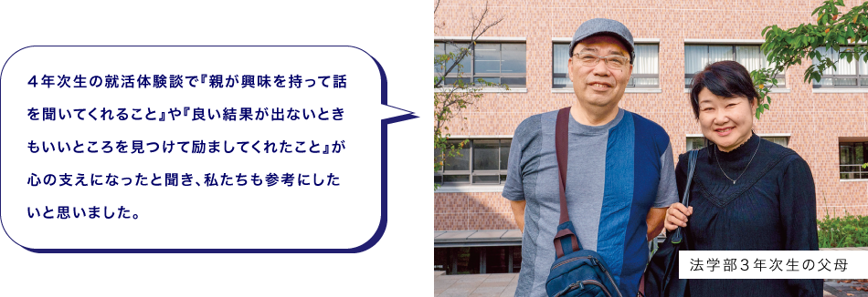 法学部３年次生の父母　４年次生の就活体験談で『親が興味を持って話を聞いてくれること』や『良い結果が出ないときもいいところを見つけて励ましてくれたこと』が心の支えになったと聞き、私たちも参考にしたいと思いました。