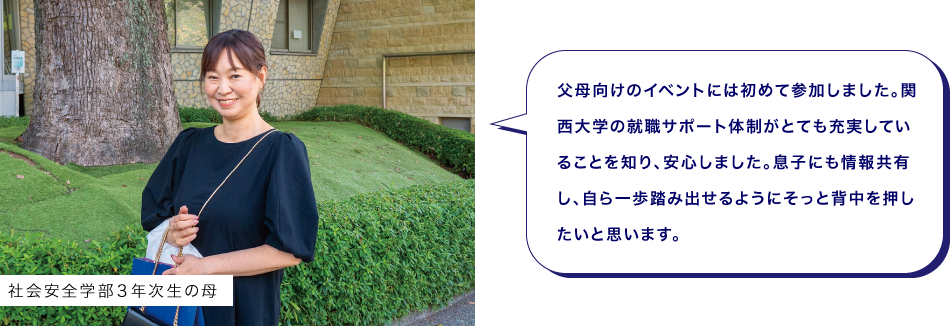 社会安全学部３年次生の母　父母向けのイベントには初めて参加しました。関西大学の就職サポート体制がとても充実していることを知り、安心しました。息子にも情報共有し、自ら一歩踏み出せるようにそっと背中を押したいと思います。