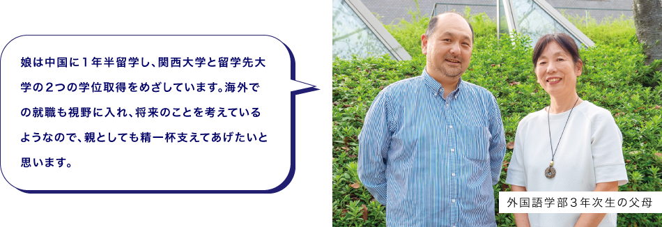 外国語学部３年次生の父母　娘は中国に１年半留学し、関西大学と留学先大学の２つの学位取得をめざしています。海外での就職も視野に入れ、将来のことを考えているようなので、親としても精一杯支えてあげたいと思います。
