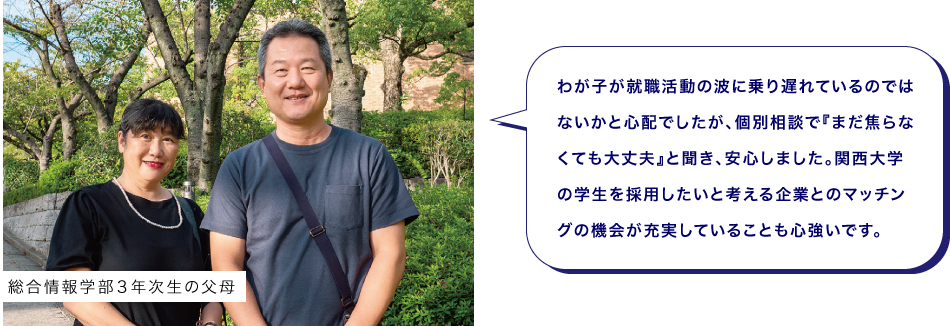 総合情報学部３年次生の父母　わが子が就職活動の波に乗り遅れているのではないかと心配でしたが、個別相談で『まだ焦らなくても大丈夫』と聞き、安心しました。関西大学の学生を採用したいと考える企業とのマッチングの機会が充実していることも心強いです。