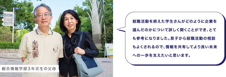 総合情報学部３年次生の父母　就職活動を終えた学生さんがどのように企業を選んだのかについて詳しく聞くことができ、とても参考になりました。息子から就職活動の相談もよくされるので、情報を共有してより良い未来への一歩を支えたいと思います。