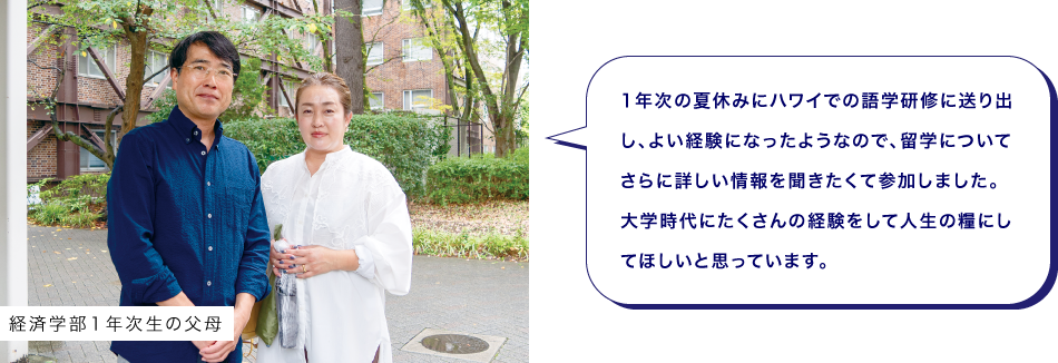 経済学部１年次生の父母　1年次の夏休みにハワイでの語学研修に送り出し、よい経験になったようなので、留学についてさらに詳しい情報を聞きたくて参加しました。大学時代にたくさんの経験をして人生の糧にしてほしいと思っています。