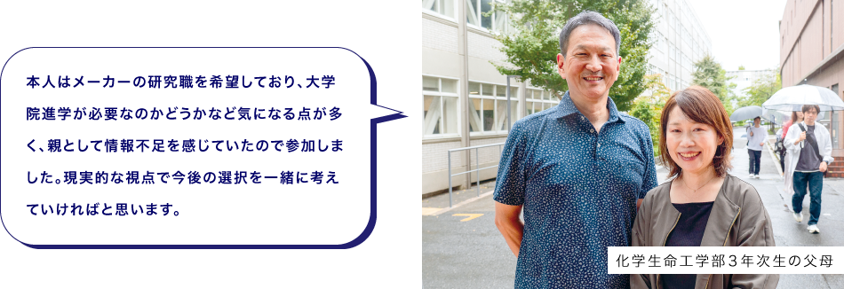 化学生命工学部３年次生の父母　本人はメーカーの研究職を希望しており、大学院進学が必要なのかどうかなど気になる点が多く、親として情報不足を感じていたので参加しました。現実的な視点で今後の選択を一緒に考えていければと思います。