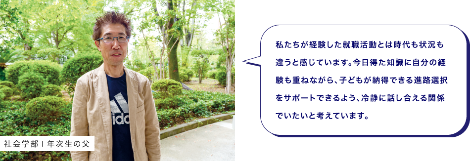 社会学部１年次生の父　私たちが経験した就職活動とは時代も状況も違うと感じています。今日得た知識に自分の経験も重ねながら、子どもが納得できる進路選択をサポートできるよう、冷静に話し合える関係でいたいと考えています。