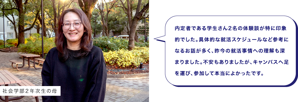 社会学部２年次生の母　内定者である学生さん2名の体験談が特に印象的でした。具体的な就活スケジュールなど参考になるお話が多く、昨今の就活事情への理解も深まりました。不安もありましたが、キャンパスへ足を運び、参加して本当によかったです。
