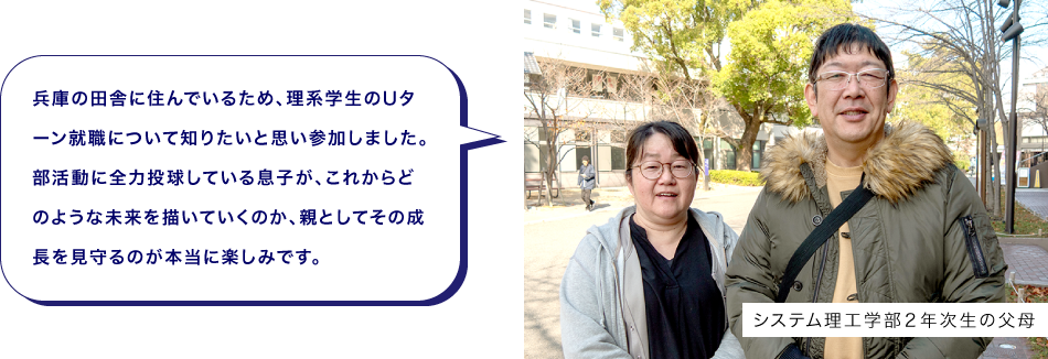 システム理工学部２年次生の父母　兵庫の田舎に住んでいるため、理系学生のUターン就職について知りたいと思い参加しました。部活動に全力投球している息子が、これからどのような未来を描いていくのか、親としてその成長を見守るのが本当に楽しみです。