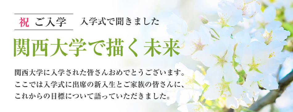 祝 ご入学 入学式で聞きました
関西大学で描く未来
関西大学に入学された皆さんおめでとうございます。ここでは入学式に出席の新入生とご家族の皆さんに、これからの目標について語っていただきました。