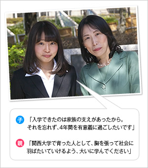 子：「入学できたのは家族の支えがあったから。それを忘れず、4年間を有意義に過ごしたいです」
親：「関西大学で育った人として、胸を張って社会に羽ばたいていけるよう、大いに学んでください」